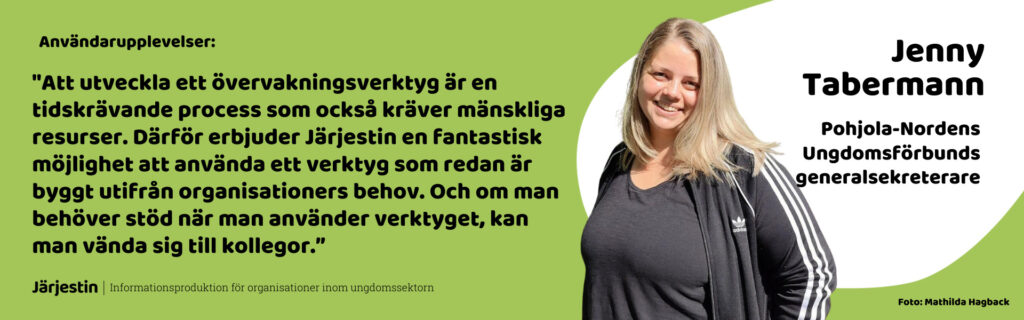 Jenny Tabermanns (Pohjola-Nordens Ungdomsförbunds generalsekretare) användarupplevelser: "Att utveckla ett övervakningsverktyg är en tidskrävande process som också kräver mänskliga resurser. Därför erbjuder Järjestin en fantastisk möjlighet att använda ett verktyg som redan är byggt utifrån organisationers behov. Och om man behöver stöd när man använder verktyget, kan man vända sig till kollegor.”