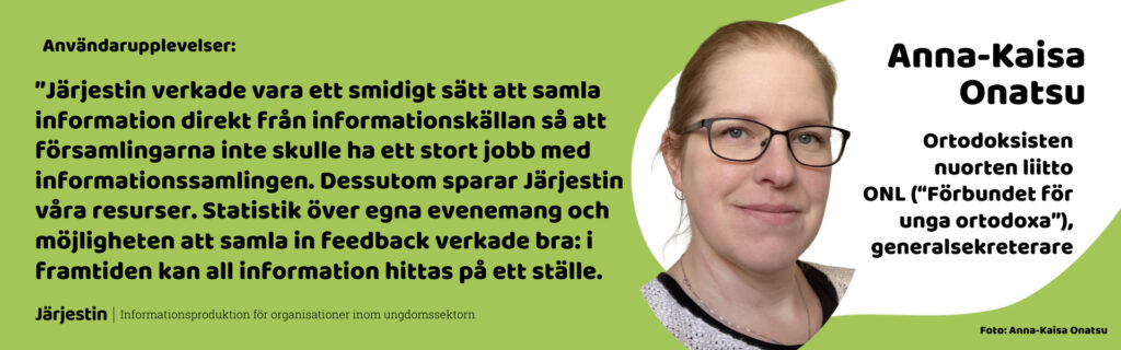 Anna-Kaisa Onatsus (generalsekterare, Förbundet for Unga Ortodoxa) användarupplevelser: ”Järjestin verkade vara ett smidigt sätt att samla information direkt från informationskällan så att församlingarna inte skulle ha ett stort jobb med informationssamlingen. Dessutom sparar Järjestin våra resurser. Statistik över egna evenemang och möjligheten att samla in feedback verkade bra: i framtiden kan all information hittas på ett ställe.