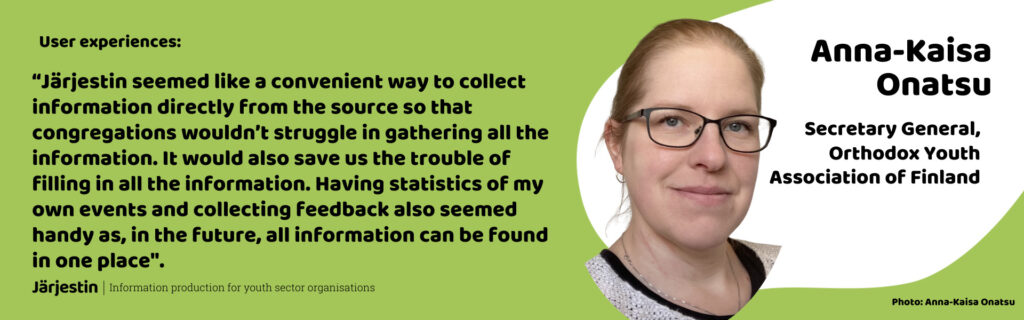 Testimonial by Anna-Kaisa Onatsu, Secretary General of Orthodox Youth Association of Finland: “Järjestin seemed like a convenient way to collect information directly from the source so that congregations wouldn’t struggle in gathering all the information. It would also save us the trouble of filling in all the information. Having statistics of my own events and collecting feedback also seemed handy as, in the future, all information can be found in one place".